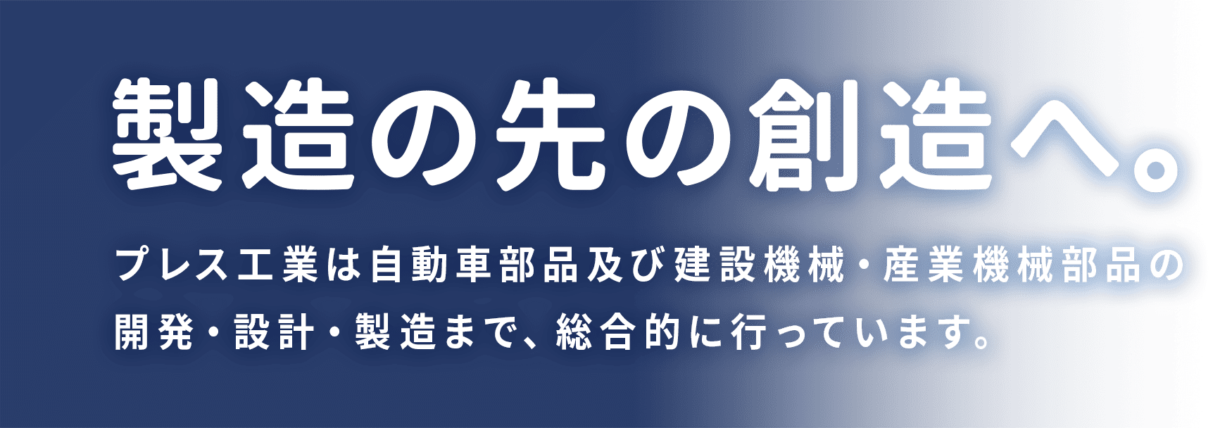 製造の先の創造へ。プレス工業は自動車部品及び建設機械・産業機械部品の開発・設計・製造まで、総合的に行っています。